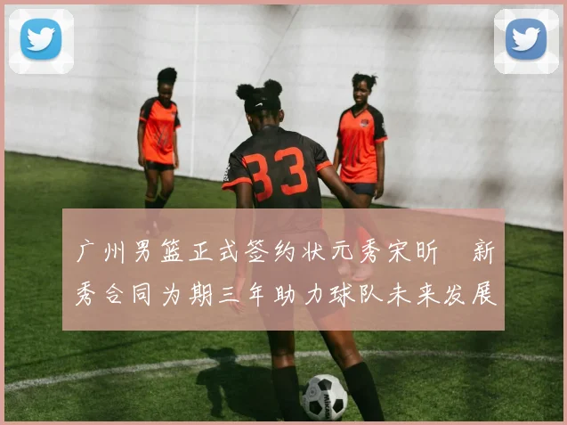 广州男篮正式签约状元秀宋昕澔新秀合同为期三年助力球队未来发展