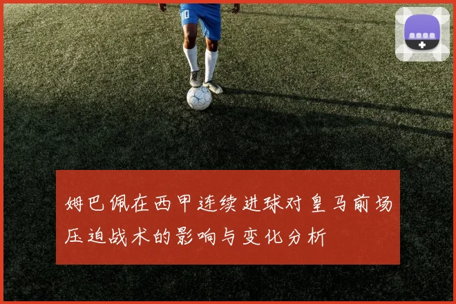 姆巴佩在西甲连续进球对皇马前场压迫战术的影响与变化分析