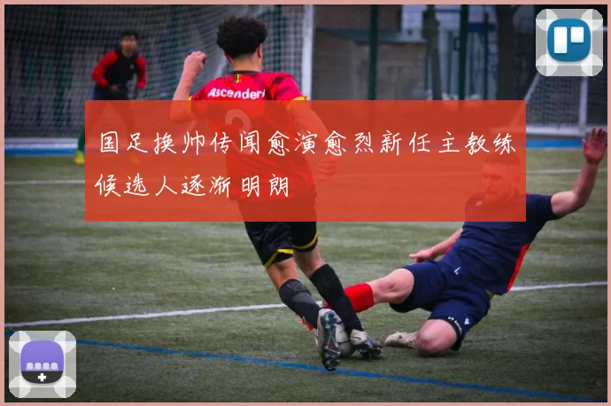 国足换帅传闻愈演愈烈新任主教练候选人逐渐明朗