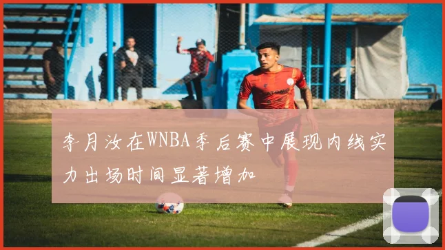 李月汝在WNBA季后赛中展现内线实力出场时间显著增加