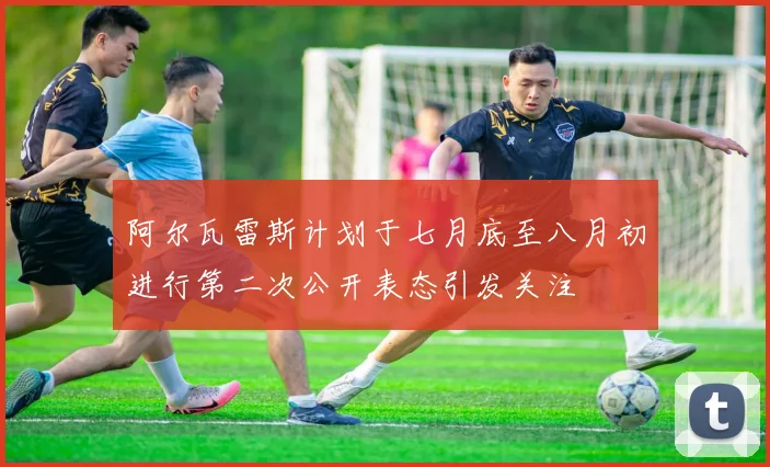 阿尔瓦雷斯计划于七月底至八月初进行第二次公开表态引发关注